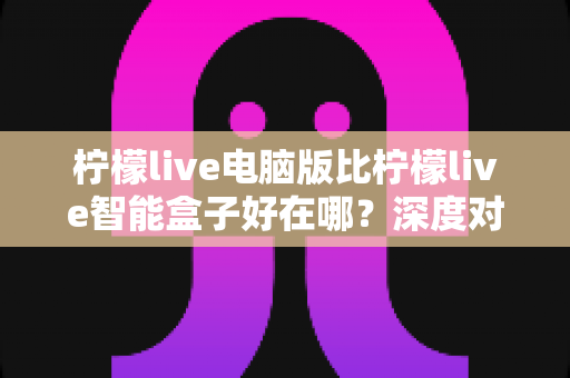 柠檬live电脑版比柠檬live智能盒子好在哪?深度对比解析,帮你选出最适合自己的观影直播方案 柠檬live电脑版比柠檬live智能盒子好在哪?深度对比解析,帮你选出最适合自己的观影直播方案