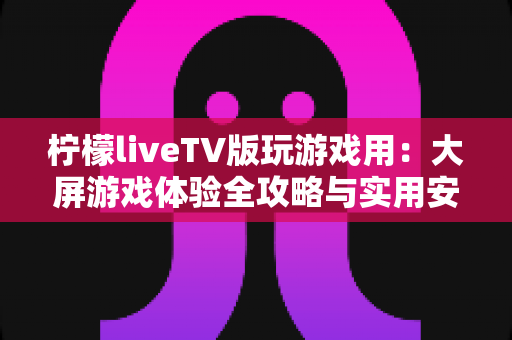 柠檬liveTV版玩游戏用：大屏游戏体验全攻略与实用安装指南