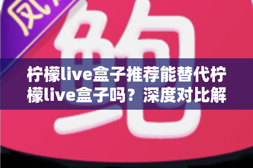 柠檬live盒子推荐能替代柠檬live盒子吗?深度对比解析与实用选择指南 柠檬live盒子推荐能替代柠檬live盒子吗?深度对比解析与实用选择指南