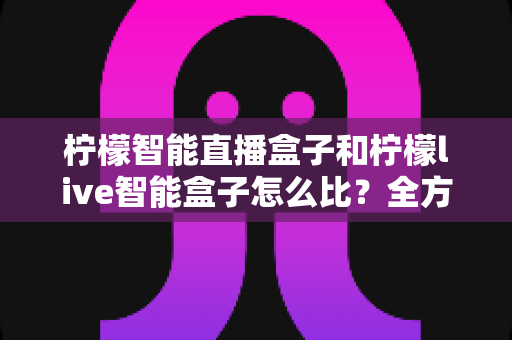 柠檬智能直播盒子和柠檬live智能盒子怎么比?全方位深度对比,帮你选对直播神器 柠檬智能直播盒子和柠檬live智能盒子怎么比?全方位深度对比,帮你选对直播神器