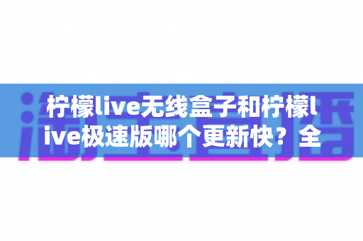 柠檬live无线盒子和柠檬live极速版哪个更新快？全面对比与选购指南帮你轻松做决定