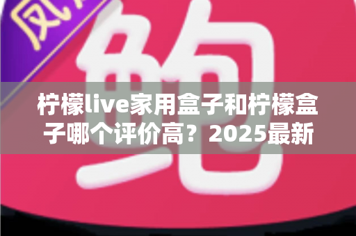 柠檬live家用盒子和柠檬盒子哪个评价高?2025最新深度对比测评与选购指南 柠檬live家用盒子和柠檬盒子哪个评价高?2025最新深度对比测评与选购指南