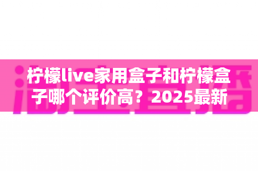 柠檬live家用盒子和柠檬盒子哪个评价高?2025最新深度对比测评与选购指南 柠檬live家用盒子和柠檬盒子哪个评价高?2025最新深度对比测评与选购指南