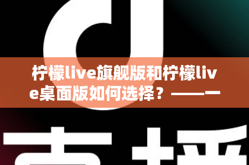 柠檬live旗舰版和柠檬live桌面版如何选择?——一文读懂两大版本差异,找到最适合你的直播利器 柠檬live旗舰版和柠檬live桌面版如何选择?——一文读懂两大版本差异,找到最适合你的直播利器