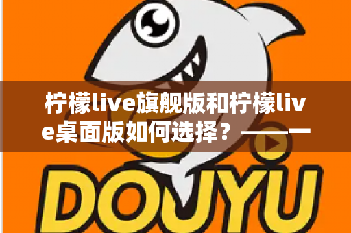 柠檬live旗舰版和柠檬live桌面版如何选择?——一文读懂两大版本差异,找到最适合你的直播利器 柠檬live旗舰版和柠檬live桌面版如何选择?——一文读懂两大版本差异,找到最适合你的直播利器