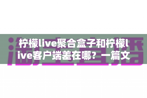 柠檬live聚合盒子和柠檬live客户端差在哪？一篇文章看懂两大版本的核心区别与选择建议