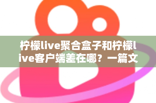 柠檬live聚合盒子和柠檬live客户端差在哪？一篇文章看懂两大版本的核心区别与选择建议