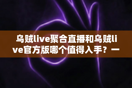 乌贼live聚合直播和乌贼live官方版哪个值得入手?一文读懂两大版本的核心差异 乌贼live聚合直播和乌贼live官方版哪个值得入手?一文读懂两大版本的核心差异