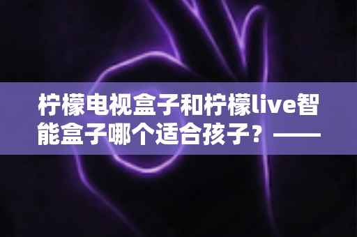 柠檬电视盒子和柠檬live智能盒子哪个适合孩子?——家长必读的选购对比与实用指南 柠檬电视盒子和柠檬live智能盒子哪个适合孩子?——家长必读的选购对比与实用指南