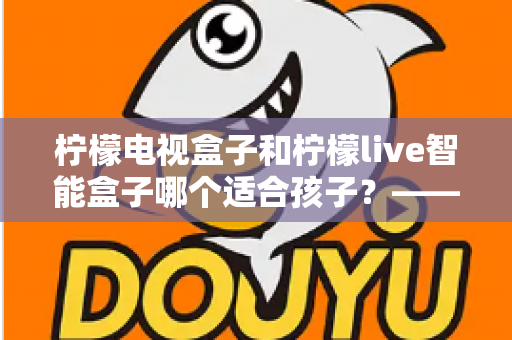 柠檬电视盒子和柠檬live智能盒子哪个适合孩子?——家长必读的选购对比与实用指南 柠檬电视盒子和柠檬live智能盒子哪个适合孩子?——家长必读的选购对比与实用指南