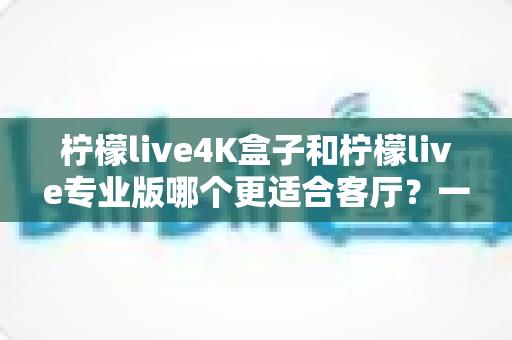 柠檬live4K盒子和柠檬live专业版哪个更适合客厅?一篇帮你做出正确选择的深度对比指南 柠檬live4K盒子和柠檬live专业版哪个更适合客厅?一篇帮你做出正确选择的深度对比指南