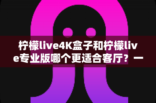 柠檬live4K盒子和柠檬live专业版哪个更适合客厅?一篇帮你做出正确选择的深度对比指南 柠檬live4K盒子和柠檬live专业版哪个更适合客厅?一篇帮你做出正确选择的深度对比指南