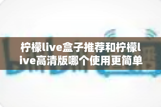 柠檬live盒子推荐和柠檬live高清版哪个使用更简单?新手快速上手的完整对比评测 柠檬live盒子推荐和柠檬live高清版哪个使用更简单?新手快速上手的完整对比评测