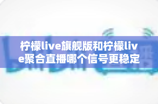 柠檬live旗舰版和柠檬live聚合直播哪个信号更稳定?深度对比测评与稳定性优化全攻略 柠檬live旗舰版和柠檬live聚合直播哪个信号更稳定?深度对比测评与稳定性优化全攻略