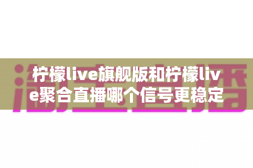 柠檬live旗舰版和柠檬live聚合直播哪个信号更稳定?深度对比测评与稳定性优化全攻略 柠檬live旗舰版和柠檬live聚合直播哪个信号更稳定?深度对比测评与稳定性优化全攻略