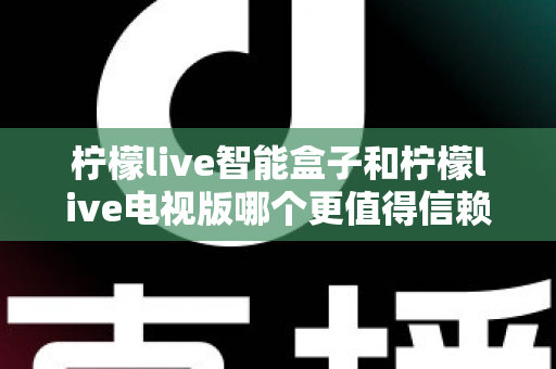 柠檬live智能盒子和柠檬live电视版哪个更值得信赖?全维度深度对比与选购指南 柠檬live智能盒子和柠檬live电视版哪个更值得信赖?全维度深度对比与选购指南