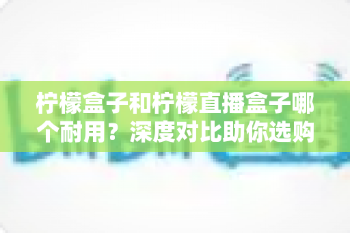 柠檬盒子和柠檬直播盒子哪个耐用?深度对比助你选购不踩坑 柠檬盒子和柠檬直播盒子哪个耐用?深度对比助你选购不踩坑