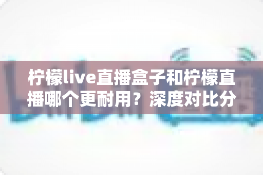 柠檬live直播盒子和柠檬直播哪个更耐用?深度对比分析与实用选购指南 柠檬live直播盒子和柠檬直播哪个更耐用?深度对比分析与实用选购指南