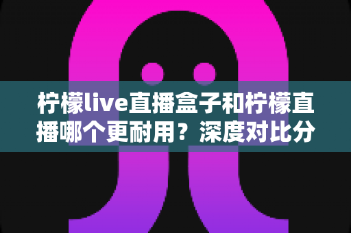 柠檬live直播盒子和柠檬直播哪个更耐用?深度对比分析与实用选购指南 柠檬live直播盒子和柠檬直播哪个更耐用?深度对比分析与实用选购指南