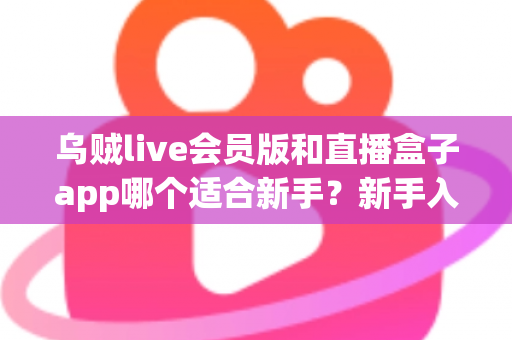 乌贼live会员版和直播盒子app哪个适合新手?新手入门对比评测与实用选择指南 乌贼live会员版和直播盒子app哪个适合新手?新手入门对比评测与实用选择指南