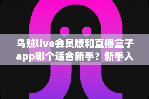 乌贼live会员版和直播盒子app哪个适合新手？新手入门对比评测与实用选择指南