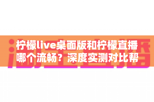 柠檬live桌面版和柠檬直播哪个流畅？深度实测对比帮你选出最佳观看体验