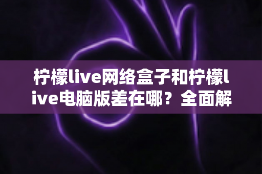 柠檬live网络盒子和柠檬live电脑版差在哪？全面解析两大版本的核心差异与选择指南