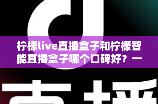 柠檬live直播盒子和柠檬智能直播盒子哪个口碑好?一文看懂真实用户评价,选对盒子不踩坑 柠檬live直播盒子和柠檬智能直播盒子哪个口碑好?一文看懂真实用户评价,选对盒子不踩坑