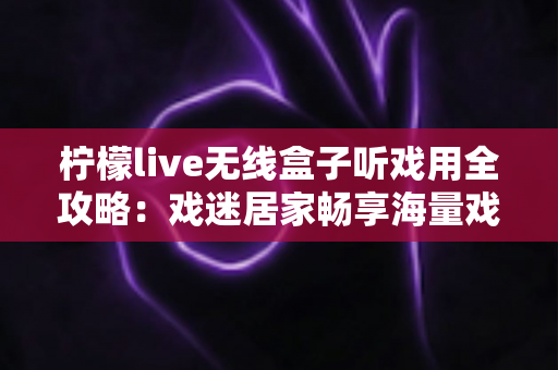 柠檬live无线盒子听戏用全攻略:戏迷居家畅享海量戏曲的无线新体验 柠檬live无线盒子听戏用全攻略:戏迷居家畅享海量戏曲的无线新体验
