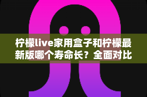 柠檬live家用盒子和柠檬最新版哪个寿命长?全面对比解析与选购指南 柠檬live家用盒子和柠檬最新版哪个寿命长?全面对比解析与选购指南