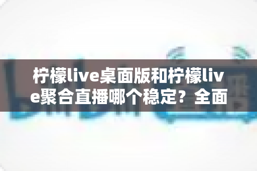 柠檬live桌面版和柠檬live聚合直播哪个稳定?全面对比解析助你选出最适合的直播伴侣 柠檬live桌面版和柠檬live聚合直播哪个稳定?全面对比解析助你选出最适合的直播伴侣