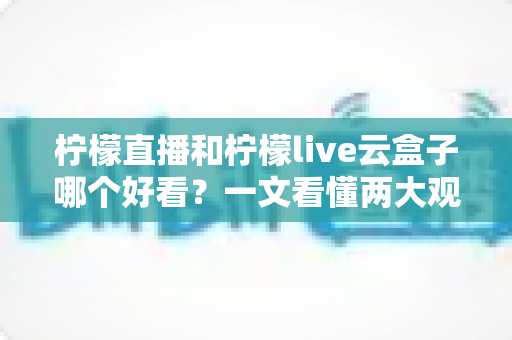柠檬直播和柠檬live云盒子哪个好看？一文看懂两大观影选择的区别与优劣