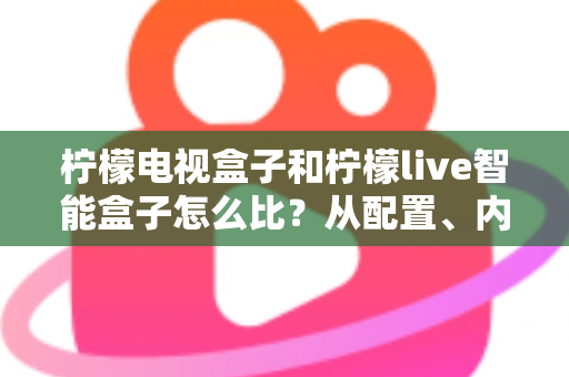 柠檬电视盒子和柠檬live智能盒子怎么比?从配置、内容到性价比的全方位选购指南 柠檬电视盒子和柠檬live智能盒子怎么比?从配置、内容到性价比的全方位选购指南