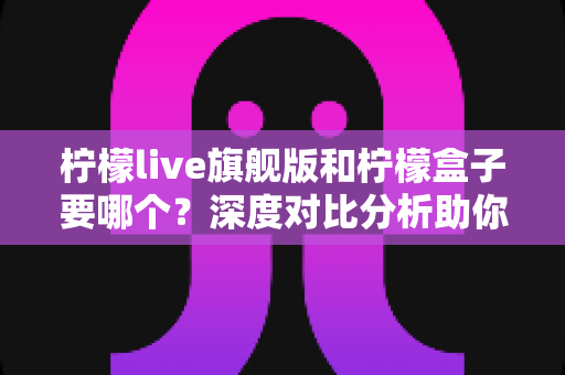 柠檬live旗舰版和柠檬盒子要哪个?深度对比分析助你轻松做出最佳选择 柠檬live旗舰版和柠檬盒子要哪个?深度对比分析助你轻松做出最佳选择