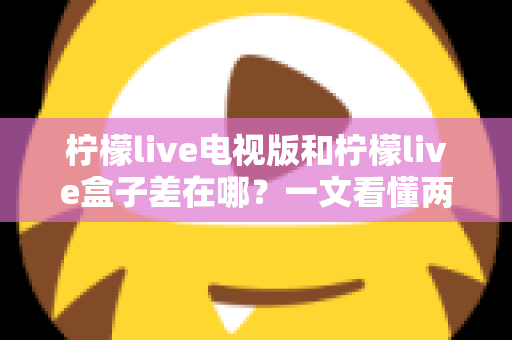 柠檬live电视版和柠檬live盒子差在哪?一文看懂两大版本的核心区别与选购指南 柠檬live电视版和柠檬live盒子差在哪?一文看懂两大版本的核心区别与选购指南