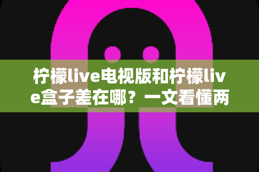 柠檬live电视版和柠檬live盒子差在哪?一文看懂两大版本的核心区别与选购指南 柠檬live电视版和柠檬live盒子差在哪?一文看懂两大版本的核心区别与选购指南