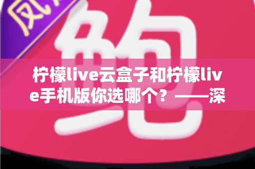 柠檬live云盒子和柠檬live手机版你选哪个？——深度对比测评帮你找到最佳观看方案