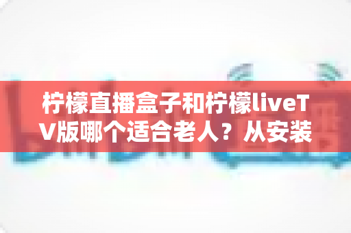 柠檬直播盒子和柠檬liveTV版哪个适合老人?从安装到操作的全方位对比指南 柠檬直播盒子和柠檬liveTV版哪个适合老人?从安装到操作的全方位对比指南