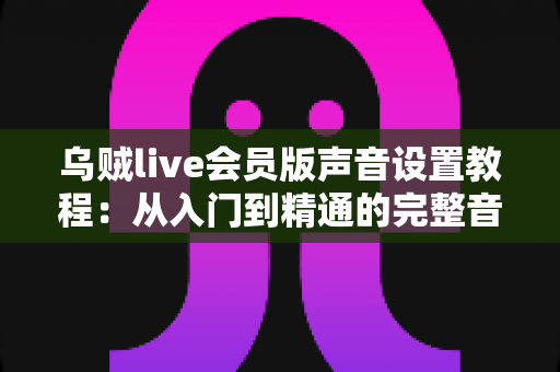 乌贼live会员版声音设置教程:从入门到精通的完整音频优化指南 乌贼live会员版声音设置教程:从入门到精通的完整音频优化指南
