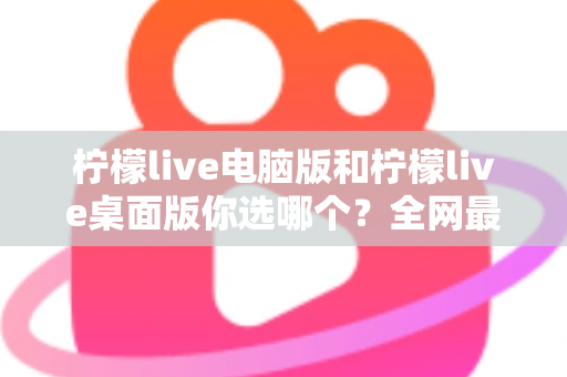 柠檬live电脑版和柠檬live桌面版你选哪个？全网最全对比测评与选择指南