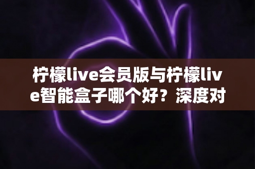 柠檬live会员版与柠檬live智能盒子哪个好？深度对比测评帮你做出明智选择