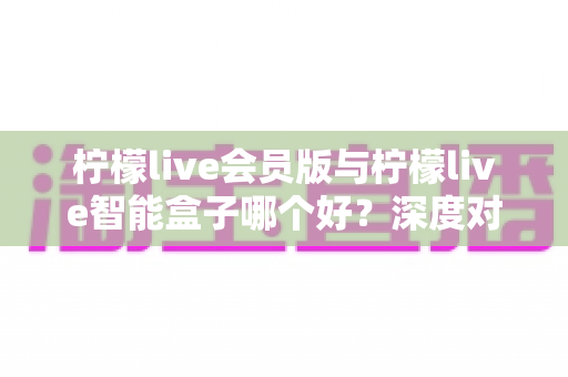 柠檬live会员版与柠檬live智能盒子哪个好？深度对比测评帮你做出明智选择