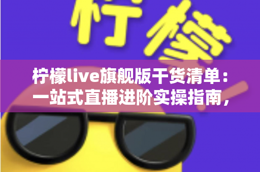 柠檬live旗舰版干货清单：一站式直播进阶实操指南，助你少走弯路快速涨粉