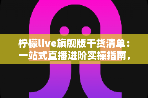 柠檬live旗舰版干货清单：一站式直播进阶实操指南，助你少走弯路快速涨粉