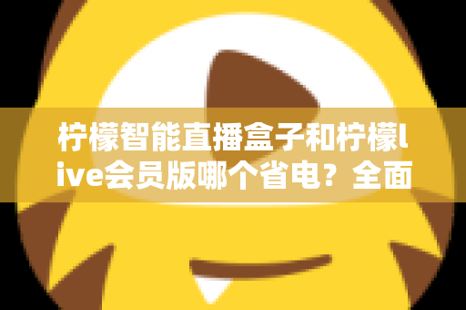 柠檬智能直播盒子和柠檬live会员版哪个省电？全面功耗对比与选购指南帮你做出明智选择