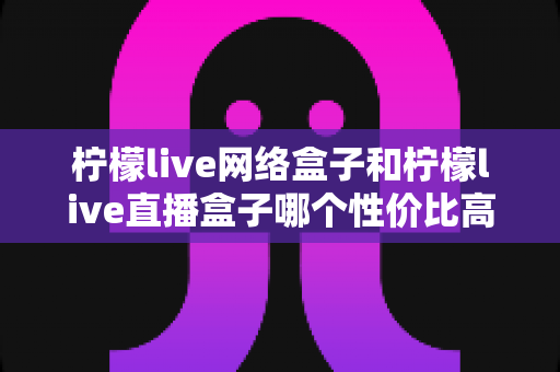 柠檬live网络盒子和柠檬live直播盒子哪个性价比高?深度对比评测帮你选对不踩坑 柠檬live网络盒子和柠檬live直播盒子哪个性价比高?深度对比评测帮你选对不踩坑