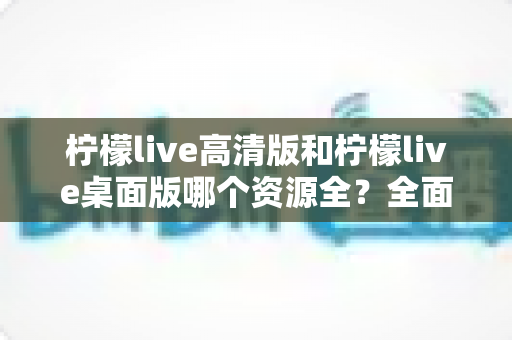柠檬live高清版和柠檬live桌面版哪个资源全？全面深度对比评测帮你选对版本