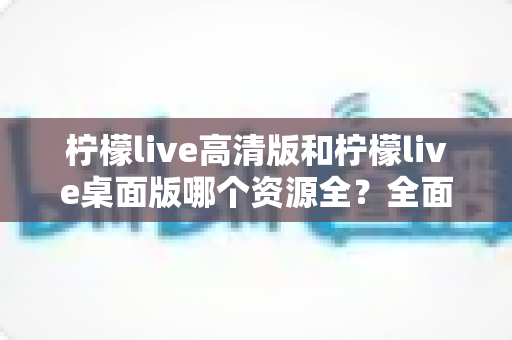 柠檬live高清版和柠檬live桌面版哪个资源全？全面深度对比评测帮你选对版本