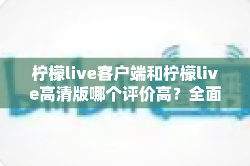 柠檬live客户端和柠檬live高清版哪个评价高?全面对比分析助你做出最佳选择 柠檬live客户端和柠檬live高清版哪个评价高?全面对比分析助你做出最佳选择