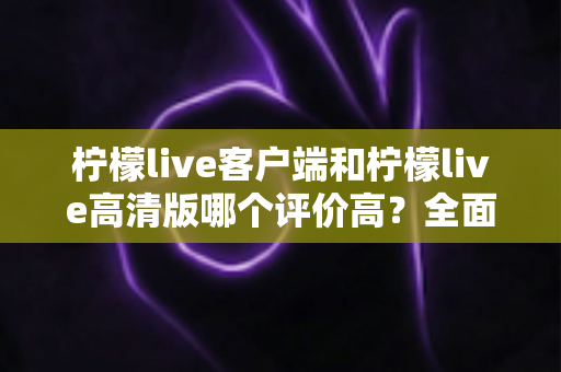 柠檬live客户端和柠檬live高清版哪个评价高?全面对比分析助你做出最佳选择 柠檬live客户端和柠檬live高清版哪个评价高?全面对比分析助你做出最佳选择
